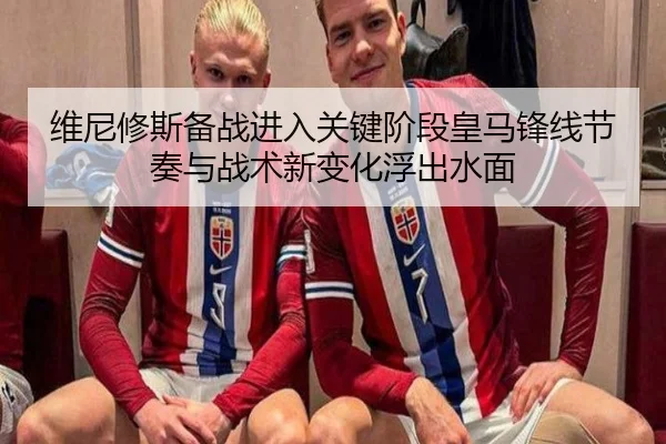 维尼修斯备战进入关键阶段皇马锋线节奏与战术新变化浮出水面